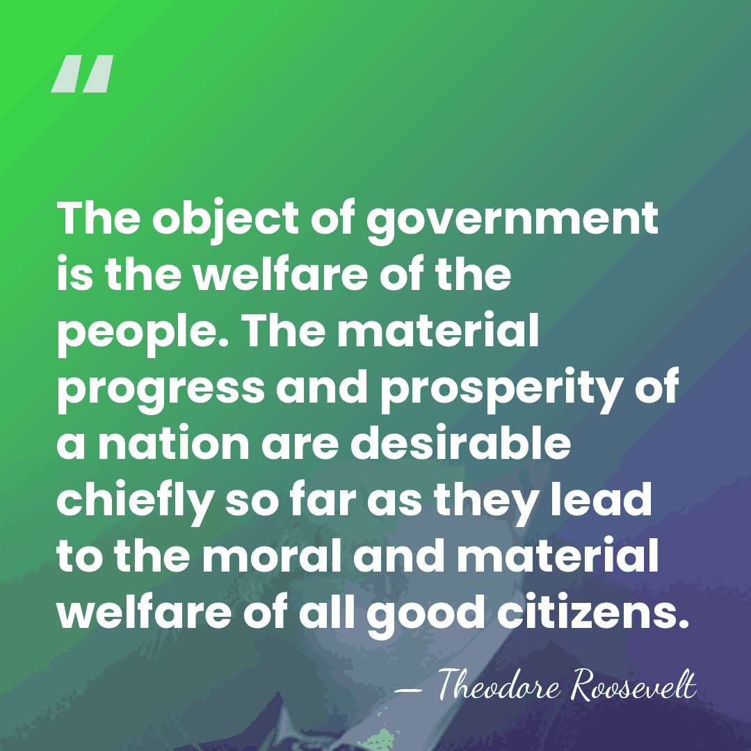 The object of government is the welfare of the people. The material&hellip; - Theodore Roosevelt