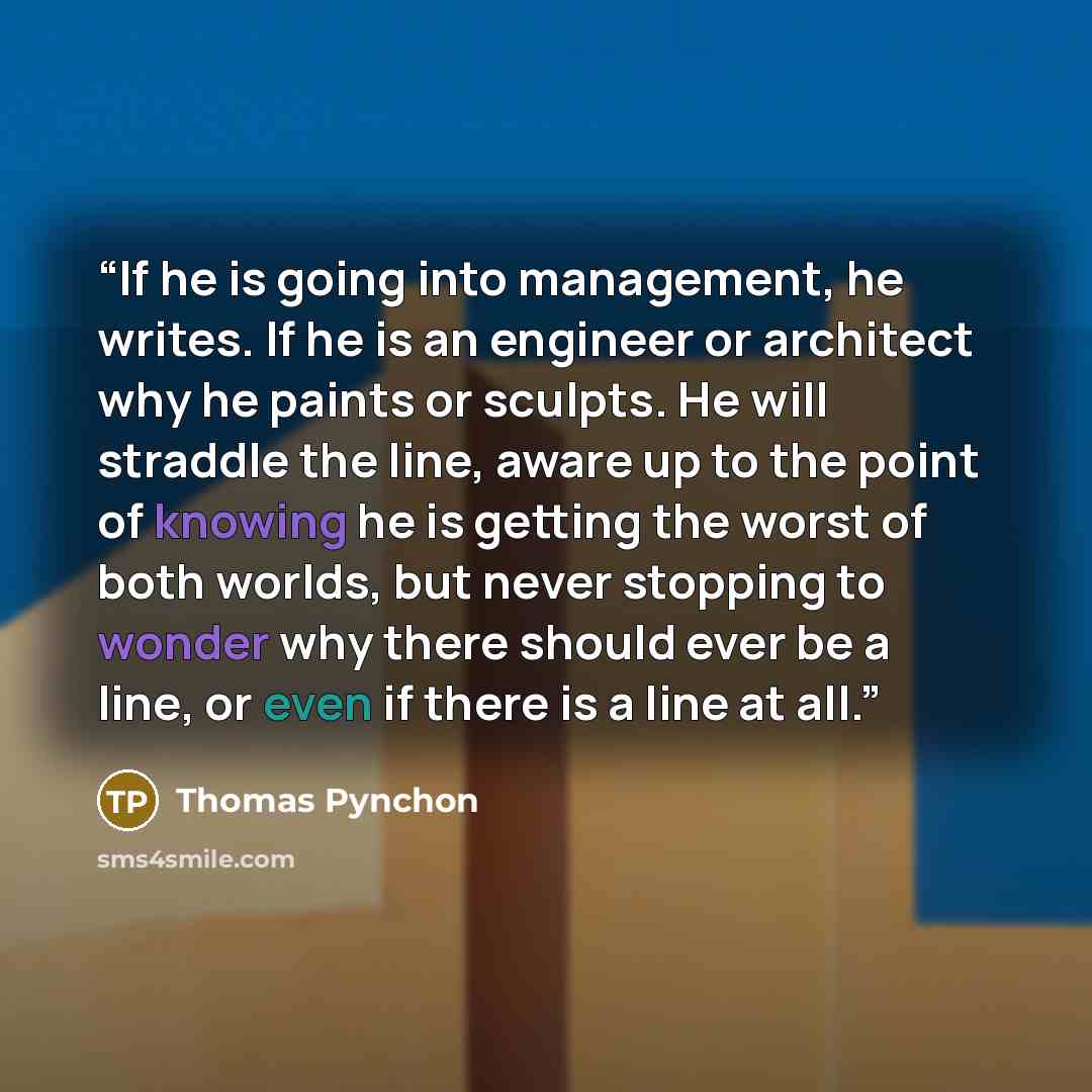 “If he is going into management, he writes. If he is an engineer or architect why he paints or sculpts. He will straddle the line, aware up to the point of knowing he is getting the worst of both worlds, but never stopping to wonder why there should ever be a line, or even if there is a line at all.” quote by Thomas Pynchon