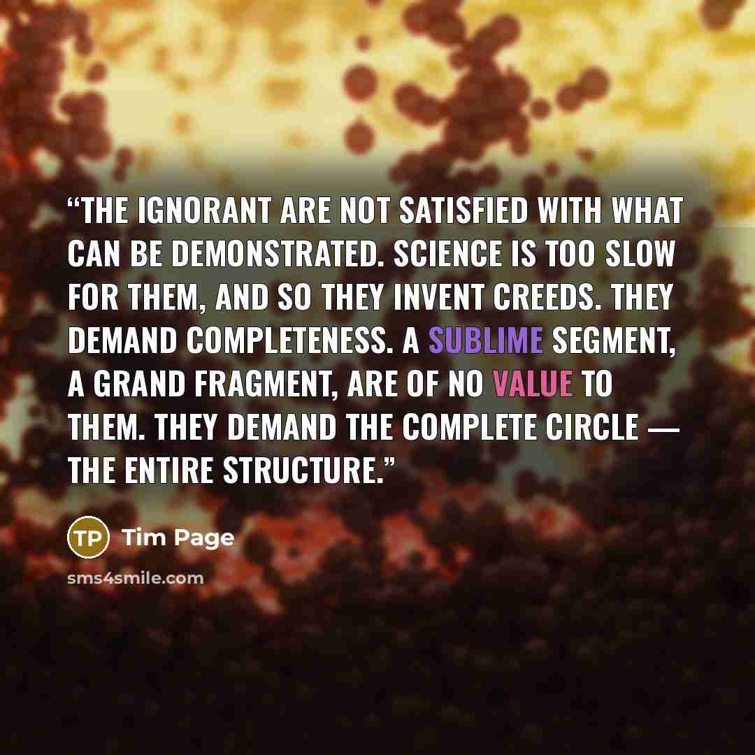 “The ignorant are not satisfied with what can be demonstrated. Science is too slow for them, and so they invent creeds. They demand completeness. A sublime segment, a grand fragment, are of no value to them. They demand the complete circle — the entire structure.” quote by Tim Page