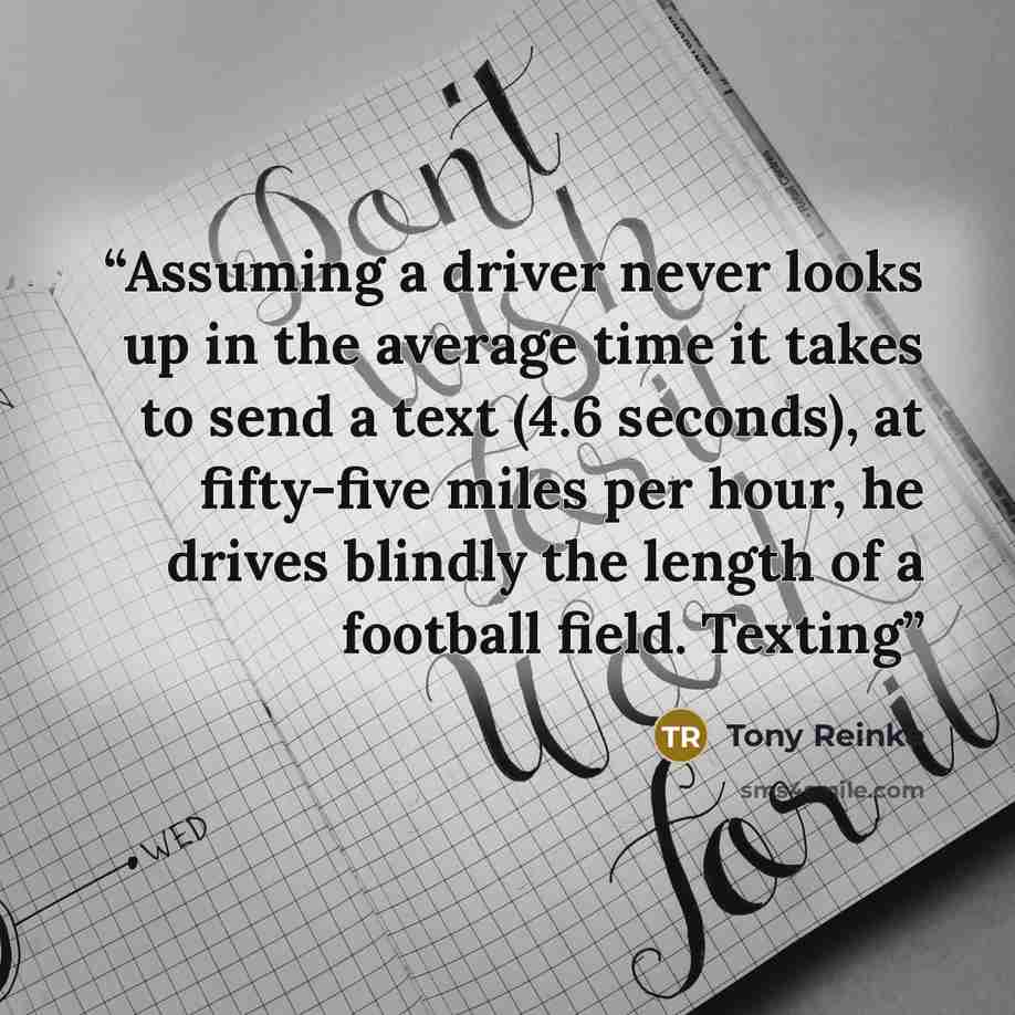 “Assuming a driver never looks up in the average time it takes to send a text (4.6 seconds), at fifty-five miles per hour, he drives blindly the length of a football field. Texting” quote by Tony Reinke