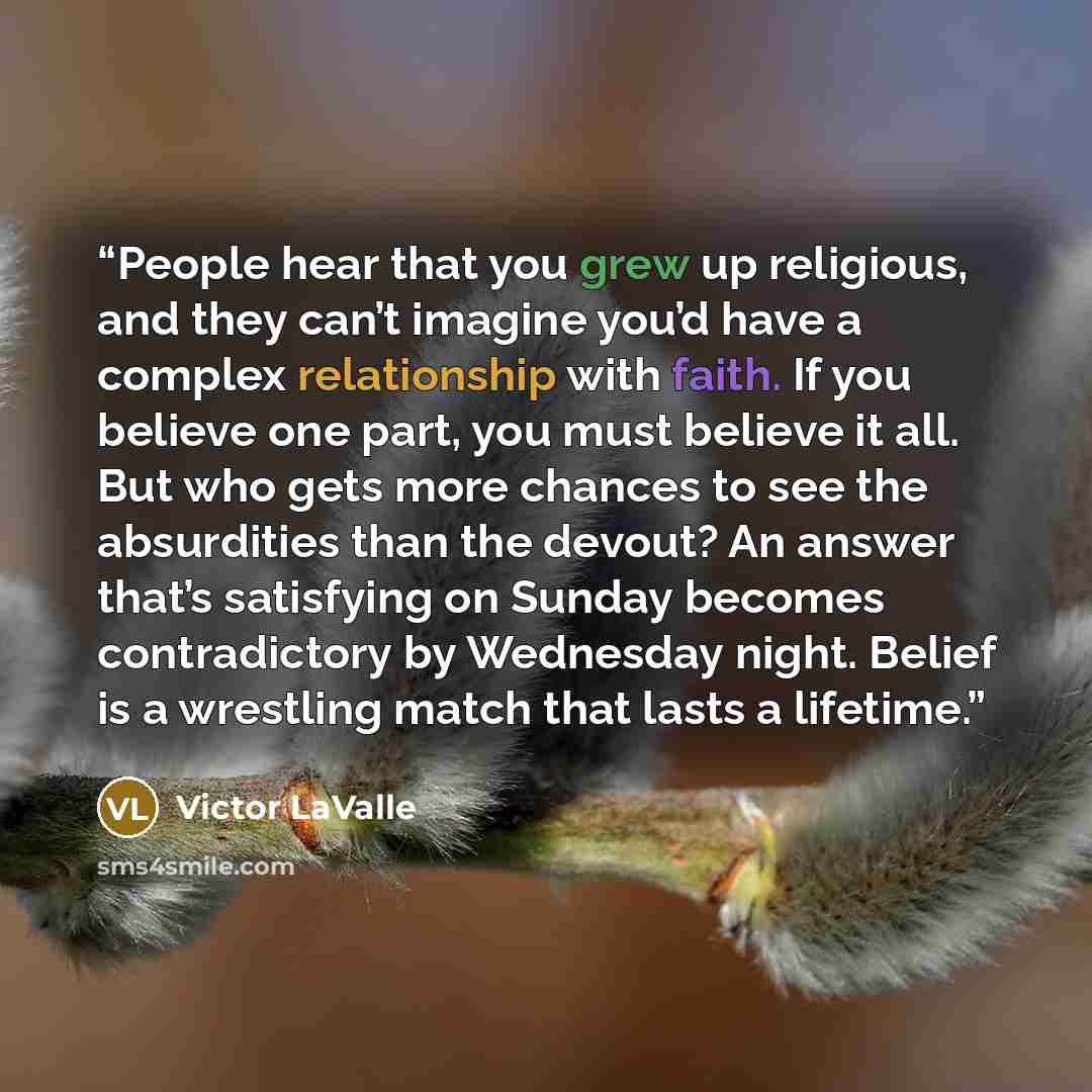 “People hear that you grew up religious, and they can’t imagine you’d have a complex relationship with faith. If you believe one part, you must believe it all. But who gets more chances to see the absurdities than the devout? An answer that’s satisfying on Sunday becomes contradictory by Wednesday…” quote by Victor LaValle