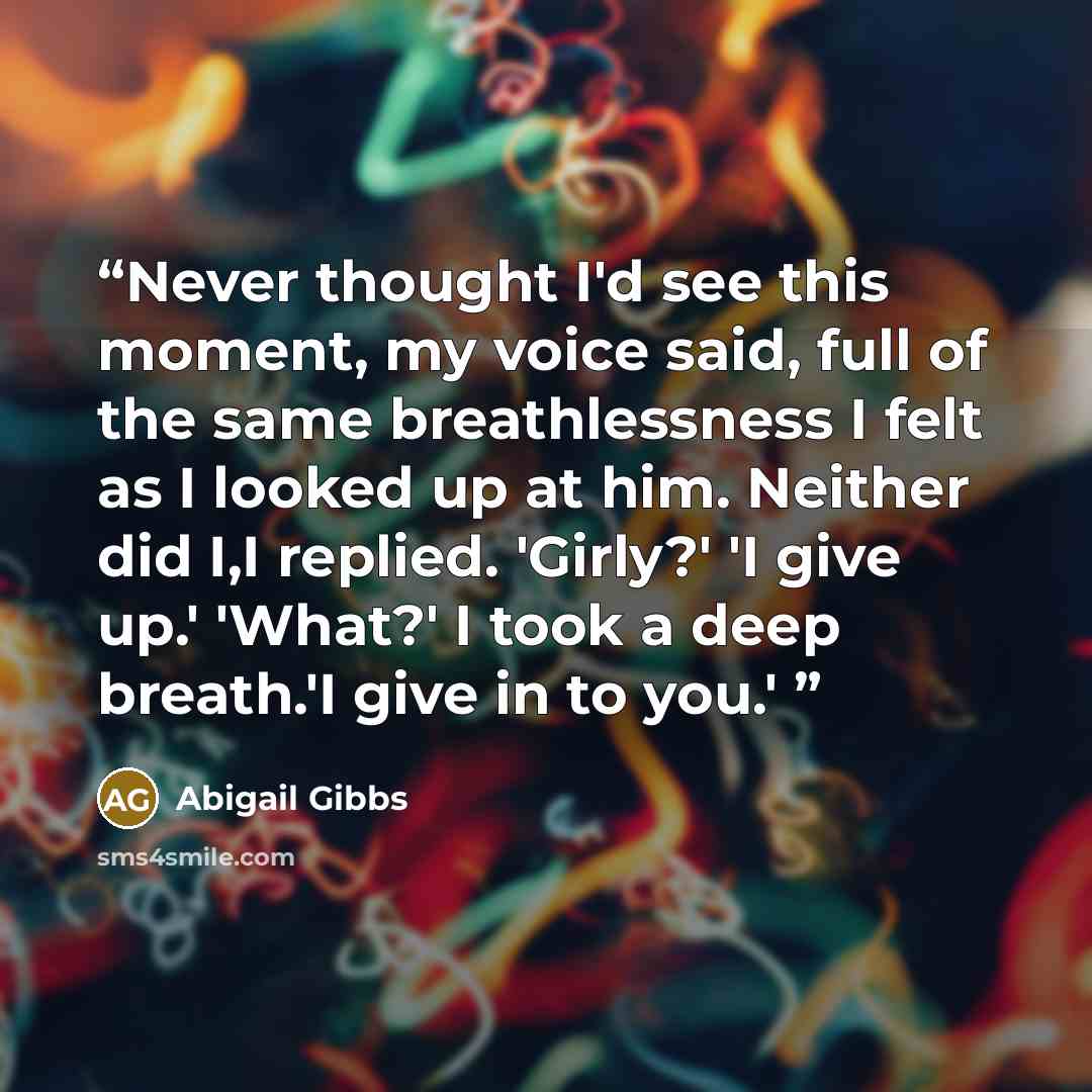 “Never thought I'd see this moment, my voice said, full of the same breathlessness I felt as I looked up at him. Neither did I,I replied. 'Girly?' 'I give up.' 'What?' I took a deep breath.'I give in to you.'” quote by Abigail Gibbs