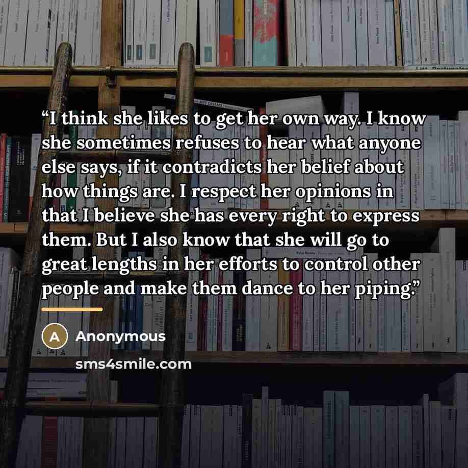 “I think she likes to get her own way. I know she sometimes refuses to hear what anyone else says, if it contradicts her belief about how things are. I respect her opinions in that I believe she has every right to express them. But I also know that she will go to great lengths in her efforts to…” quote by Anonymous