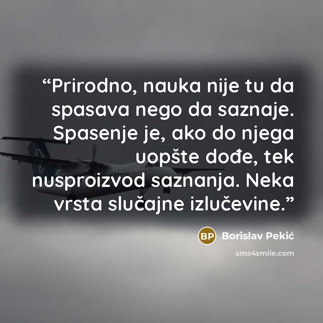 “Prirodno, nauka nije tu da spasava nego da saznaje. Spasenje je, ako do njega uopšte dođe, tek nusproizvod saznanja. Neka vrsta slučajne izlučevine.” quote by Borislav Pekić