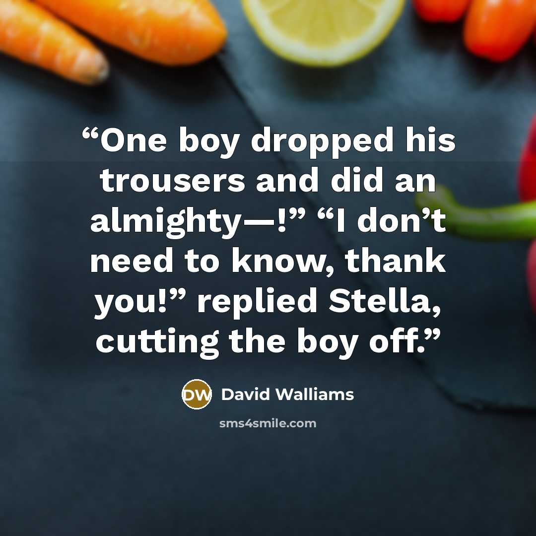 “One boy dropped his trousers and did an almighty—!” “I don’t need to know, thank you!” replied Stella, cutting the boy off.” quote by David Walliams