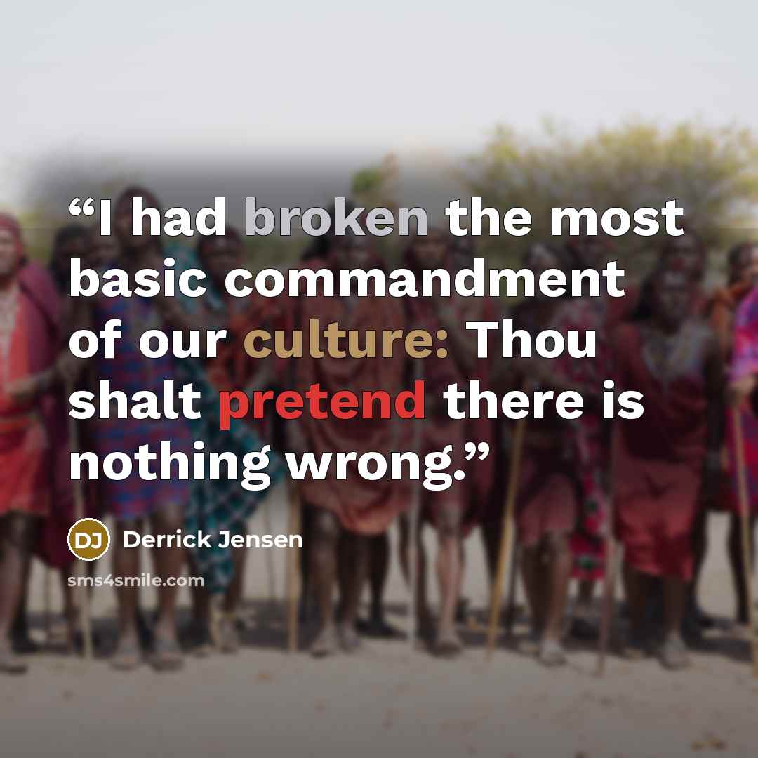 “I had broken the most basic commandment of our culture: Thou shalt pretend there is nothing wrong.” quote by Derrick Jensen