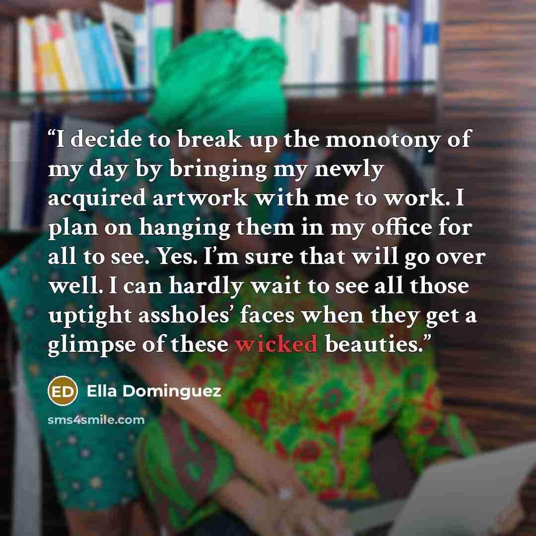 “I decide to break up the monotony of my day by bringing my newly acquired artwork with me to work. I plan on hanging them in my office for all to see. Yes. I’m sure that will go over well. I can hardly wait to see all those uptight assholes’ faces when they get a glimpse of these wicked beauties.” quote by Ella Dominguez