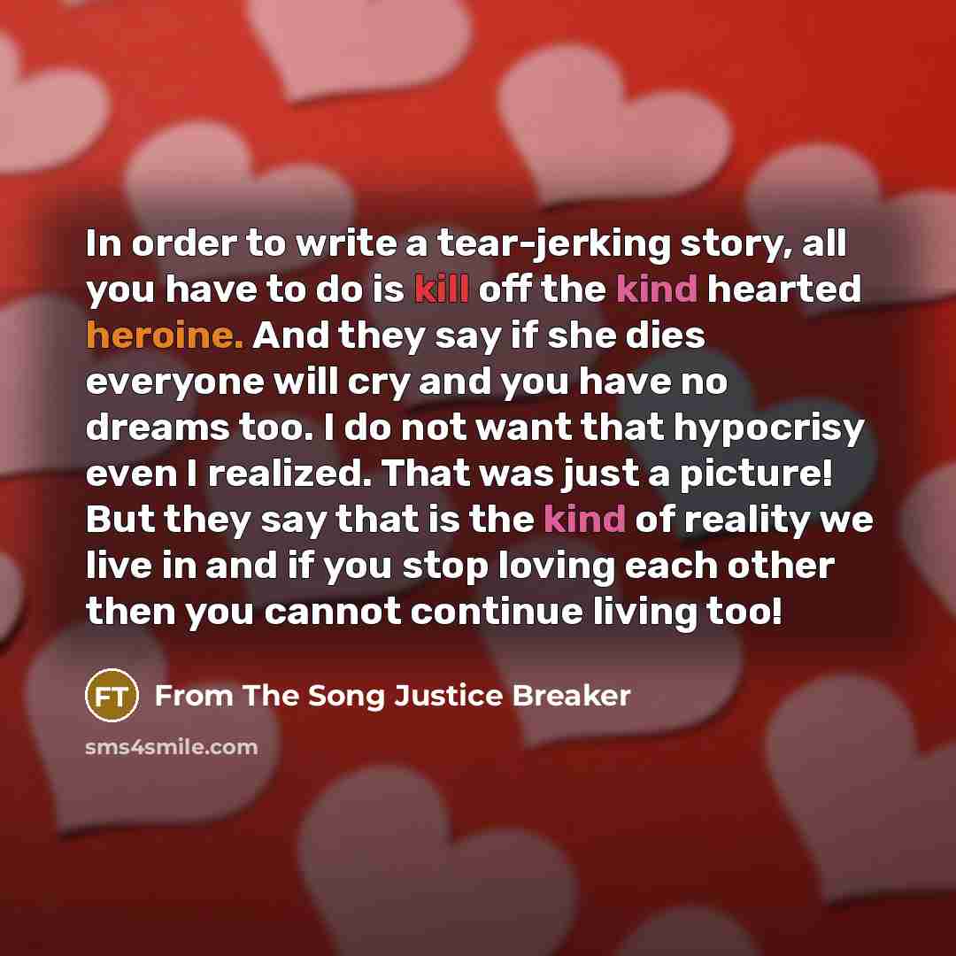 “In order to write a tear-jerking story, all you have to do is kill off the kind hearted heroine. And they say if she dies everyone will cry and you have no dreams too. I do not want that hypocrisy even I realized. That was just a picture! But they say that is the kind of reality we live in and if…” quote by From The Song Justice Breaker