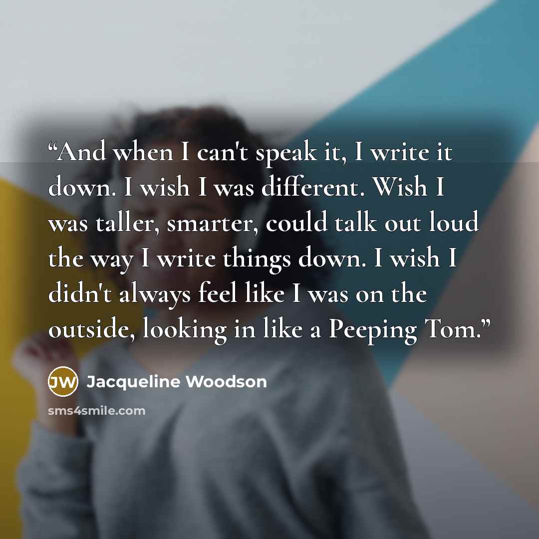 “And when I can't speak it, I write it down. I wish I was different. Wish I was taller, smarter, could talk out loud the way I write things down. I wish I didn't always feel like I was on the outside, looking in like a Peeping Tom.” quote by Jacqueline Woodson