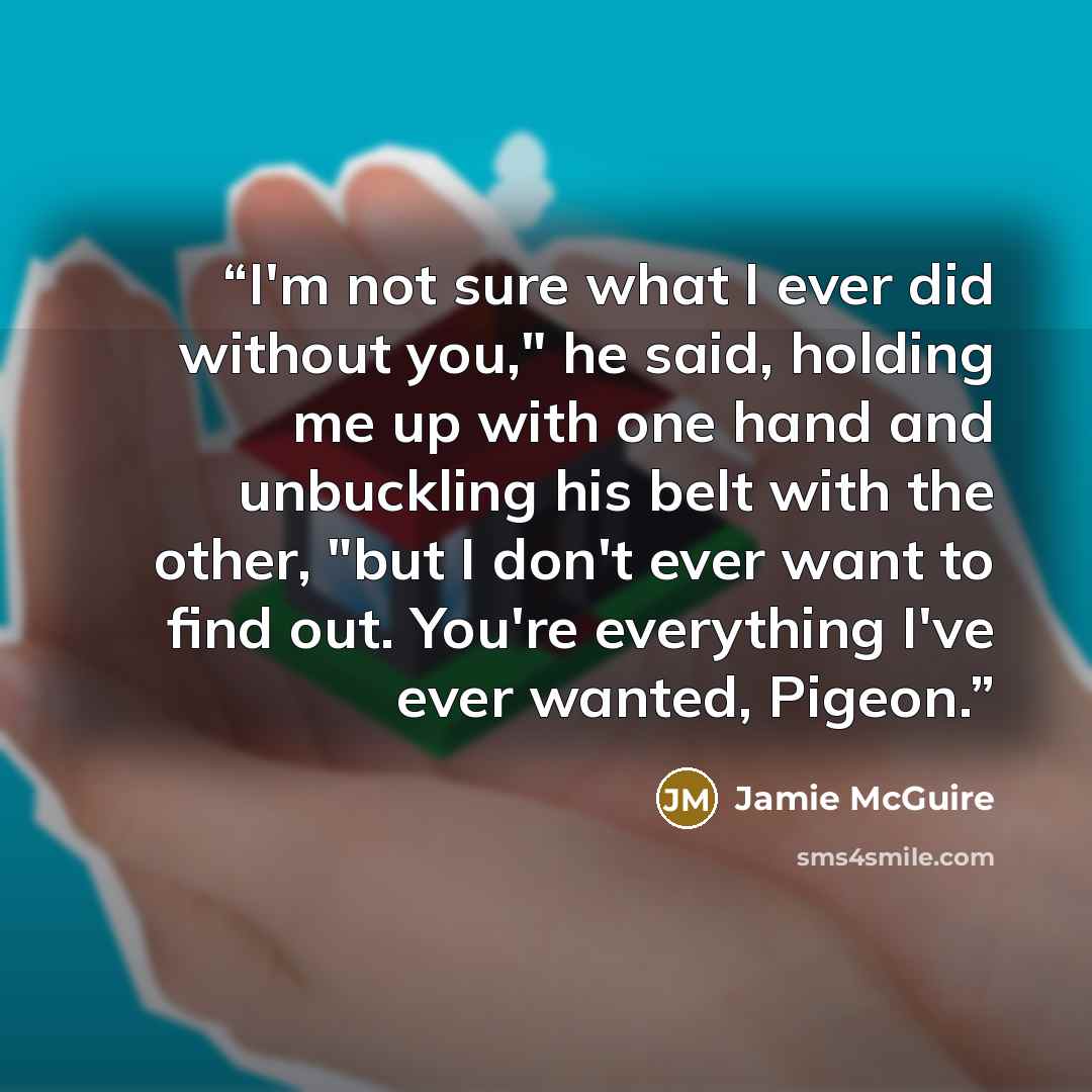 “I'm not sure what I ever did without you," he said, holding me up with one hand and unbuckling his belt with the other, "but I don't ever want to find out. You're everything I've ever wanted, Pigeon.” quote by Jamie McGuire