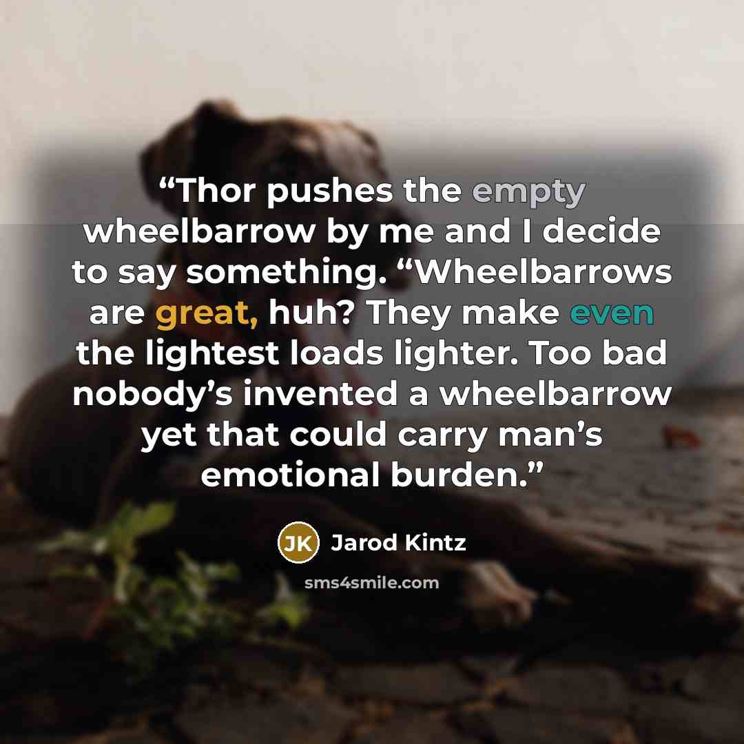 “Thor pushes the empty wheelbarrow by me and I decide to say something. “Wheelbarrows are great, huh? They make even the lightest loads lighter. Too bad nobody’s invented a wheelbarrow yet that could carry man’s emotional burden.” quote by Jarod Kintz