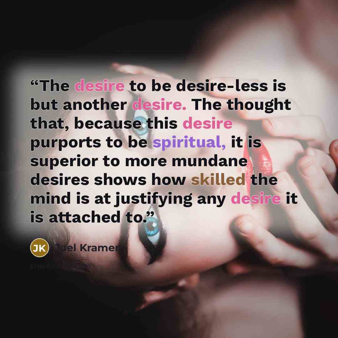 “The desire to be desire-less is but another desire. The thought that, because this desire purports to be spiritual, it is superior to more mundane desires shows how skilled the mind is at justifying any desire it is attached to.” quote by Joel Kramer