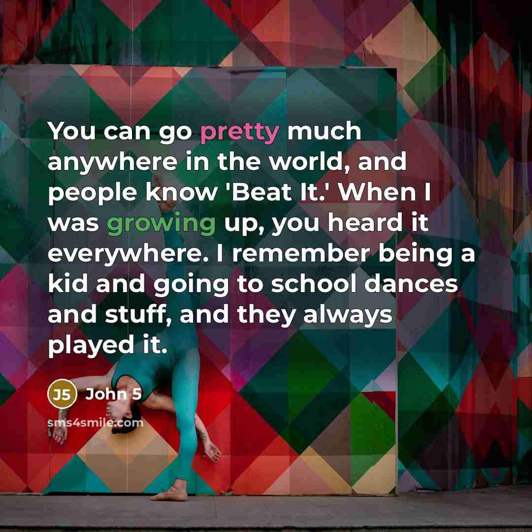 “You can go pretty much anywhere in the world, and people know 'Beat It.' When I was growing up, you heard it everywhere. I remember being a kid and going to school dances and stuff, and they always played it.” quote by John 5