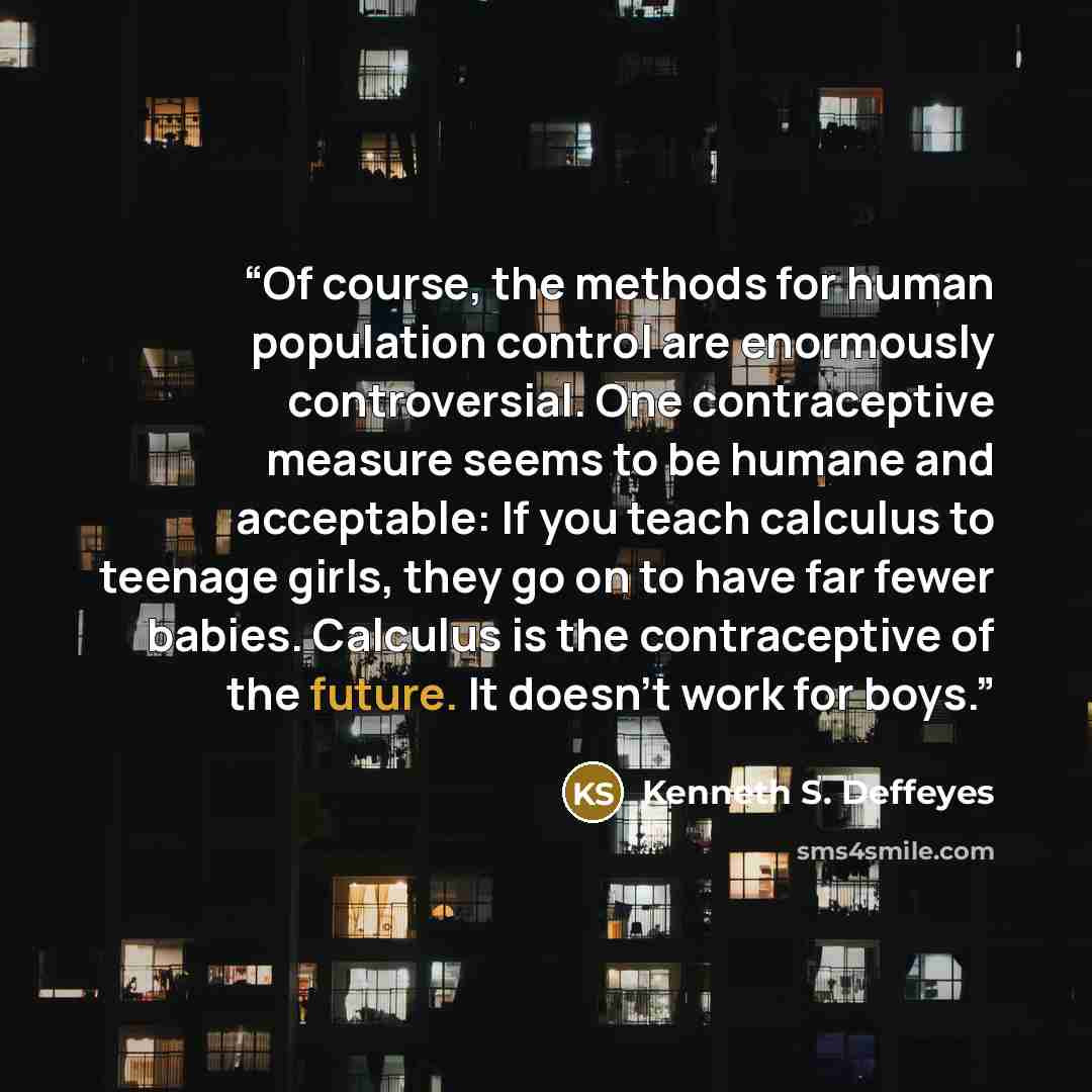 “Of course, the methods for human population control are enormously controversial. One contraceptive measure seems to be humane and acceptable: If you teach calculus to teenage girls, they go on to have far fewer babies. Calculus is the contraceptive of the future. It doesn't work for boys.” quote by Kenneth S. Deffeyes