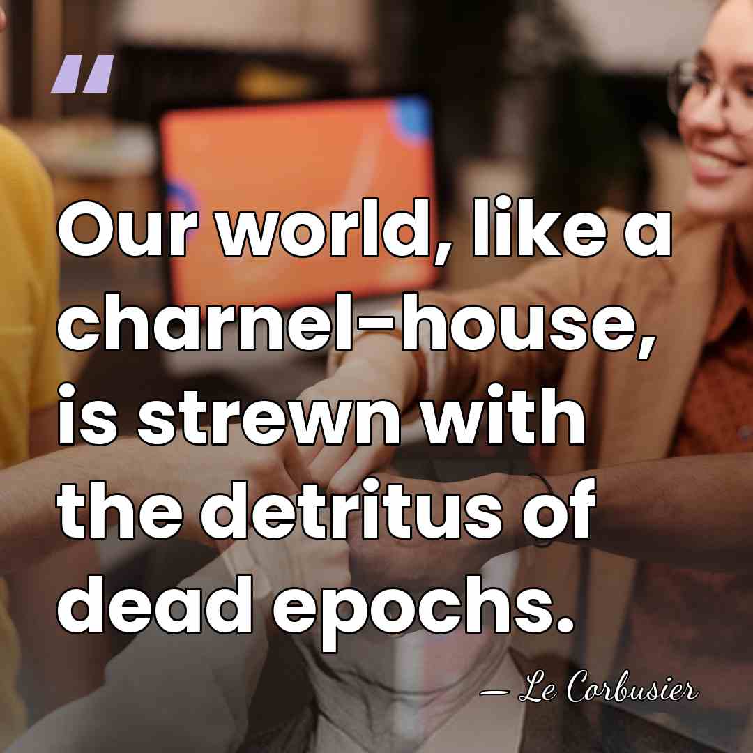 Our world, like a charnel-house, is strewn with the detritus of dead&hellip; - Le Corbusier