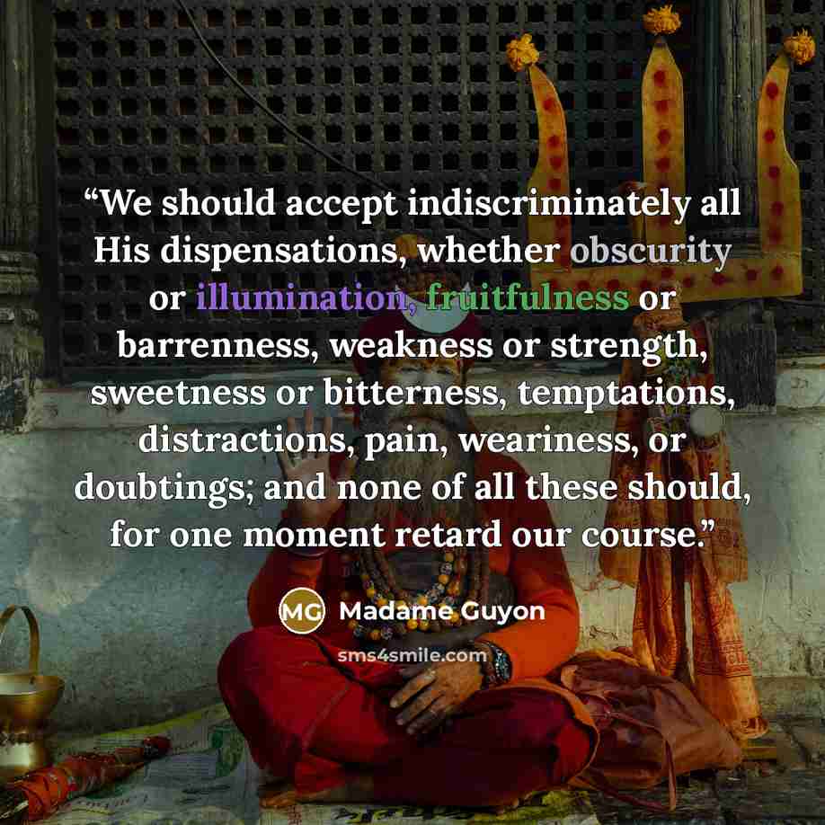 “We should accept indiscriminately all His dispensations, whether obscurity or illumination, fruitfulness or barrenness, weakness or strength, sweetness or bitterness, temptations, distractions, pain, weariness, or doubtings; and none of all these should, for one moment retard our course.” quote by Madame Guyon