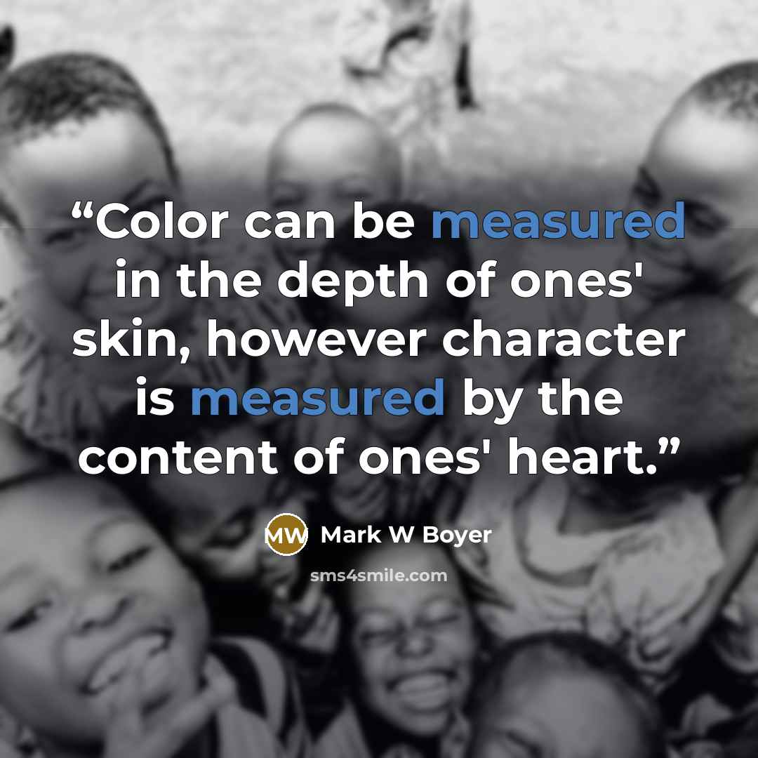 “Color can be measured in the depth of ones' skin, however character is measured by the content of ones' heart.” quote by Mark W Boyer
