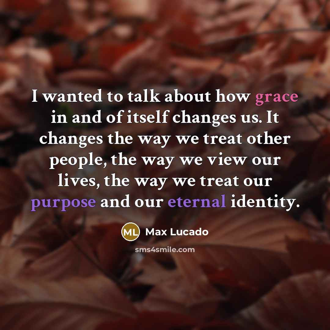 “I wanted to talk about how grace in and of itself changes us. It changes the way we treat other people, the way we view our lives, the way we treat our purpose and our eternal identity.” quote by Max Lucado