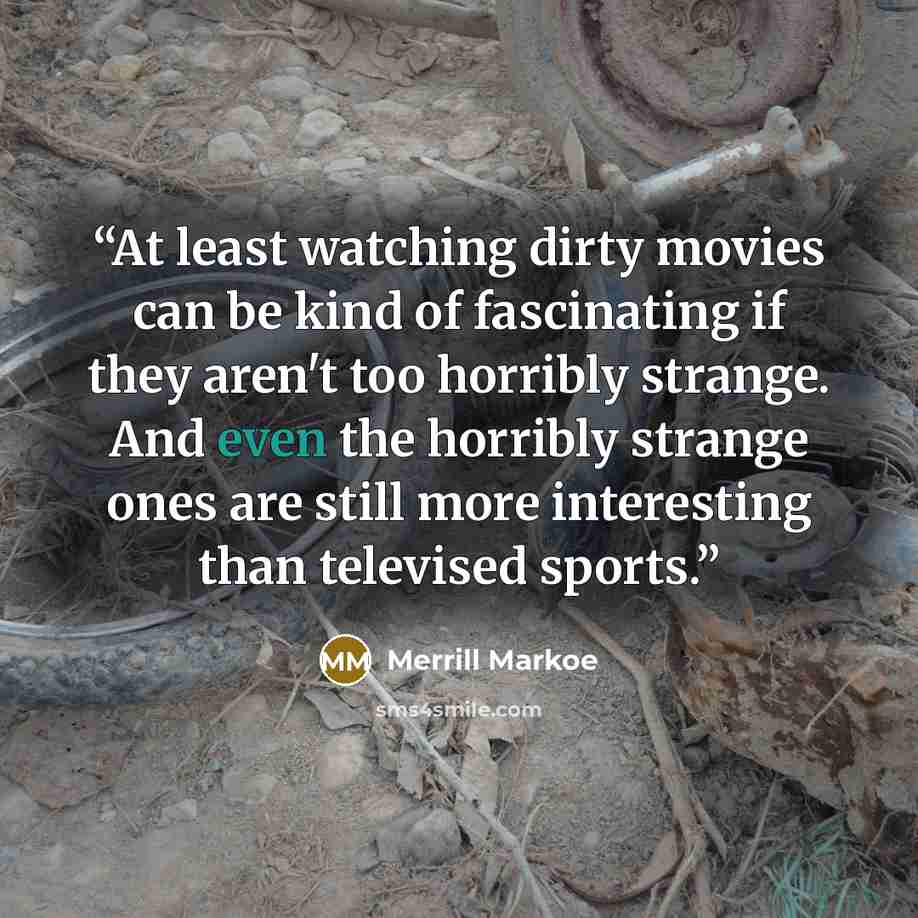 “At least watching dirty movies can be kind of fascinating if they aren't too horribly strange. And even the horribly strange ones are still more interesting than televised sports.” quote by Merrill Markoe