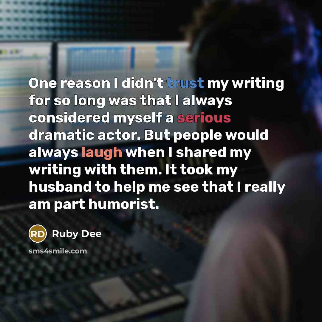 “One reason I didn't trust my writing for so long was that I always considered myself a serious dramatic actor. But people would always laugh when I shared my writing with them. It took my husband to help me see that I really am part humorist.” quote by Ruby Dee