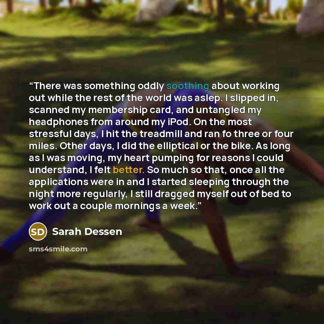 “There was something oddly soothing about working out while the rest of the world was aslep. I slipped in, scanned my membership card, and untangled my headphones from around my iPod. On the most stressful days, I hit the treadmill and ran fo three or four miles. Other days, I did the elliptical or…” quote by Sarah Dessen