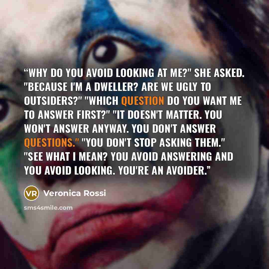 “Why do you avoid looking at me?" she asked. "Because I'm a Dweller? Are we ugly to Outsiders?" "Which question do you want me to answer first?" "It doesn't matter. You won't answer anyway. You don't answer questions." "You don't stop asking them." "See what I mean? You avoid answering and you…” quote by Veronica Rossi