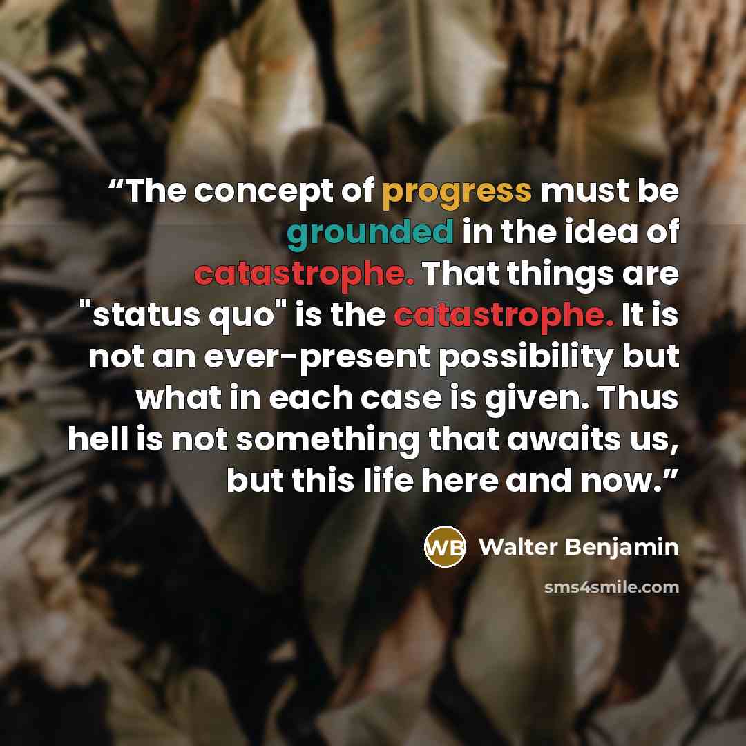 “The concept of progress must be grounded in the idea of catastrophe. That things are "status quo" is the catastrophe. It is not an ever-present possibility but what in each case is given. Thus hell is not something that awaits us, but this life here and now.” quote by Walter Benjamin