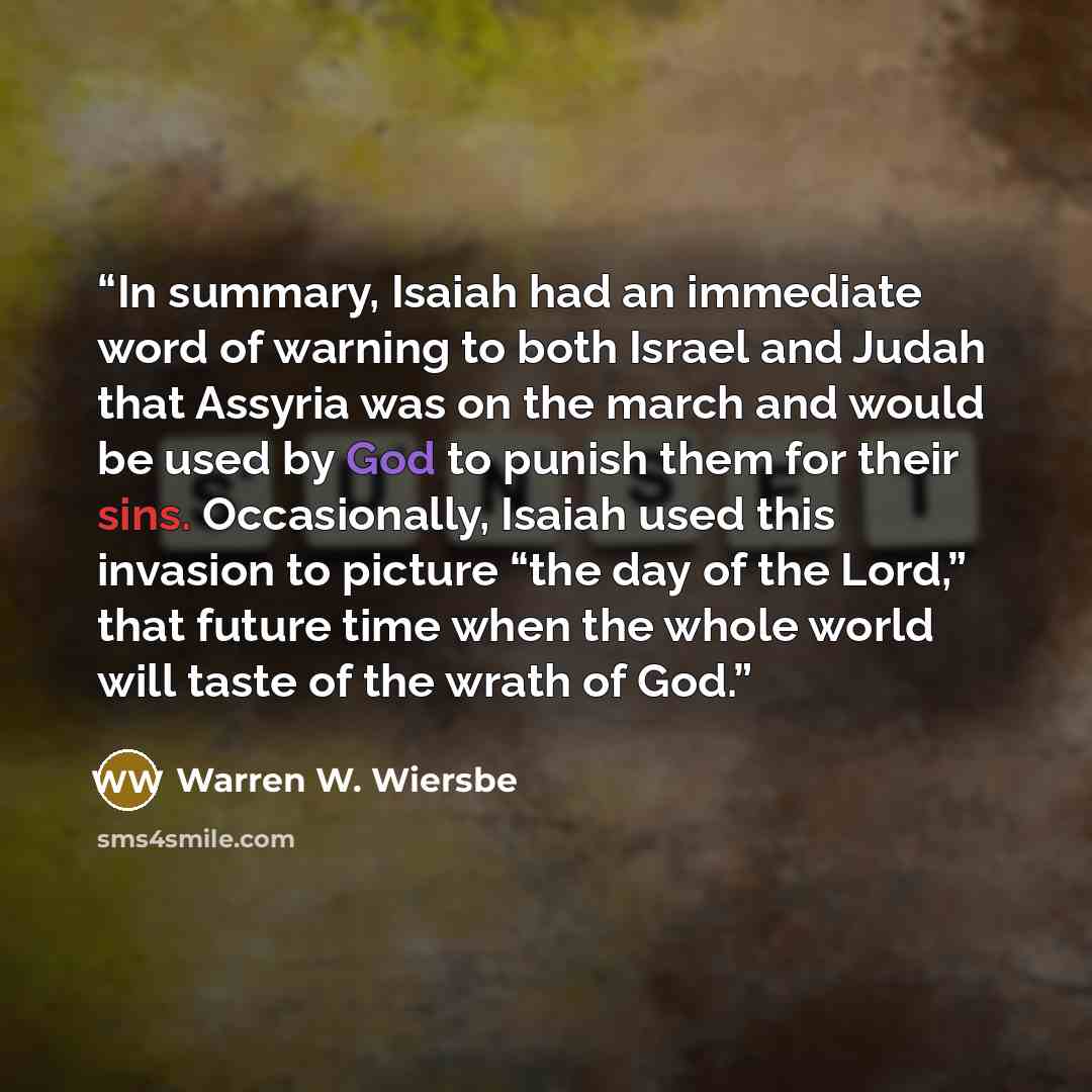 “In summary, Isaiah had an immediate word of warning to both Israel and Judah that Assyria was on the march and would be used by God to punish them for their sins. Occasionally, Isaiah used this invasion to picture “the day of the Lord,” that future time when the whole world will taste of the wrath…” quote by Warren W. Wiersbe