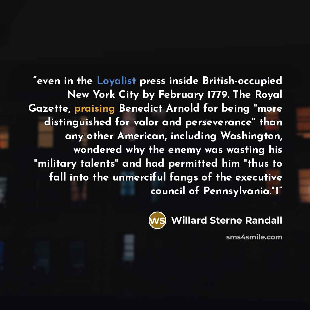 “even in the Loyalist press inside British-occupied New York City by February 1779. The Royal Gazette, praising Benedict Arnold for being "more distinguished for valor and perseverance" than any other American, including Washington, wondered why the enemy was wasting his "military talents" and had…” quote by Willard Sterne Randall