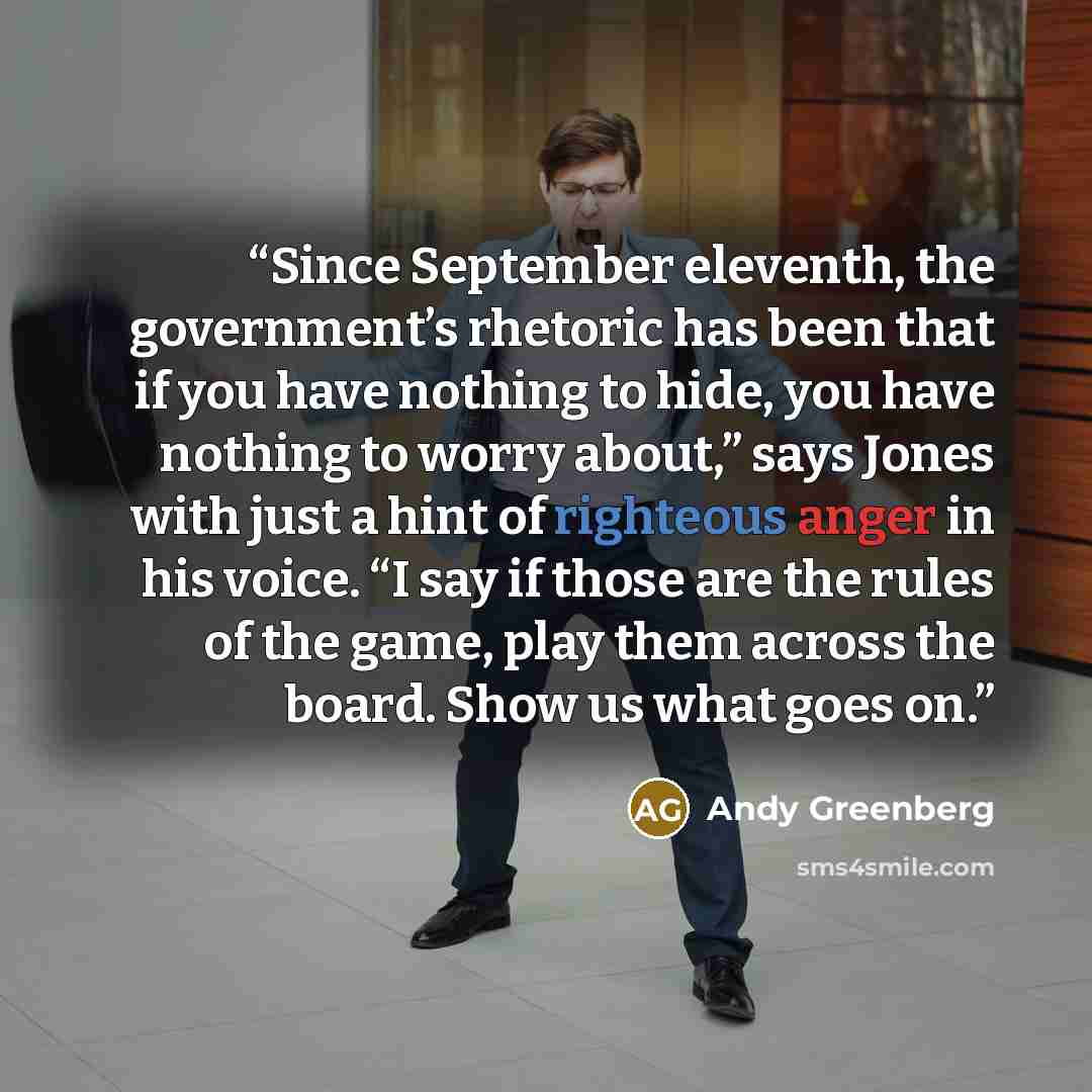 “Since September eleventh, the government’s rhetoric has been that if you have nothing to hide, you have nothing to worry about,” says Jones with just a hint of righteous anger in his voice. “I say if those are the rules of the game, play them across the board. Show us what goes on.” quote by Andy Greenberg