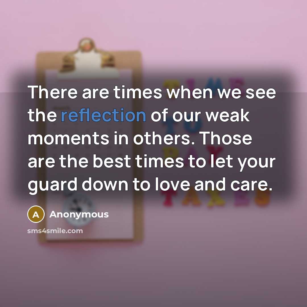 “There are times when we see the reflection of our weak moments in others. Those are the best times to let your guard down to love and care.” quote by Anonymous