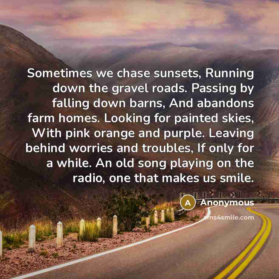 “Sometimes we chase sunsets, Running down the gravel roads. Passing by falling down barns, And abandons farm homes. Looking for painted skies, With pink orange and purple. Leaving behind worries and troubles, If only for a while. An old song playing on the radio, one that makes us smile.” quote by Anonymous
