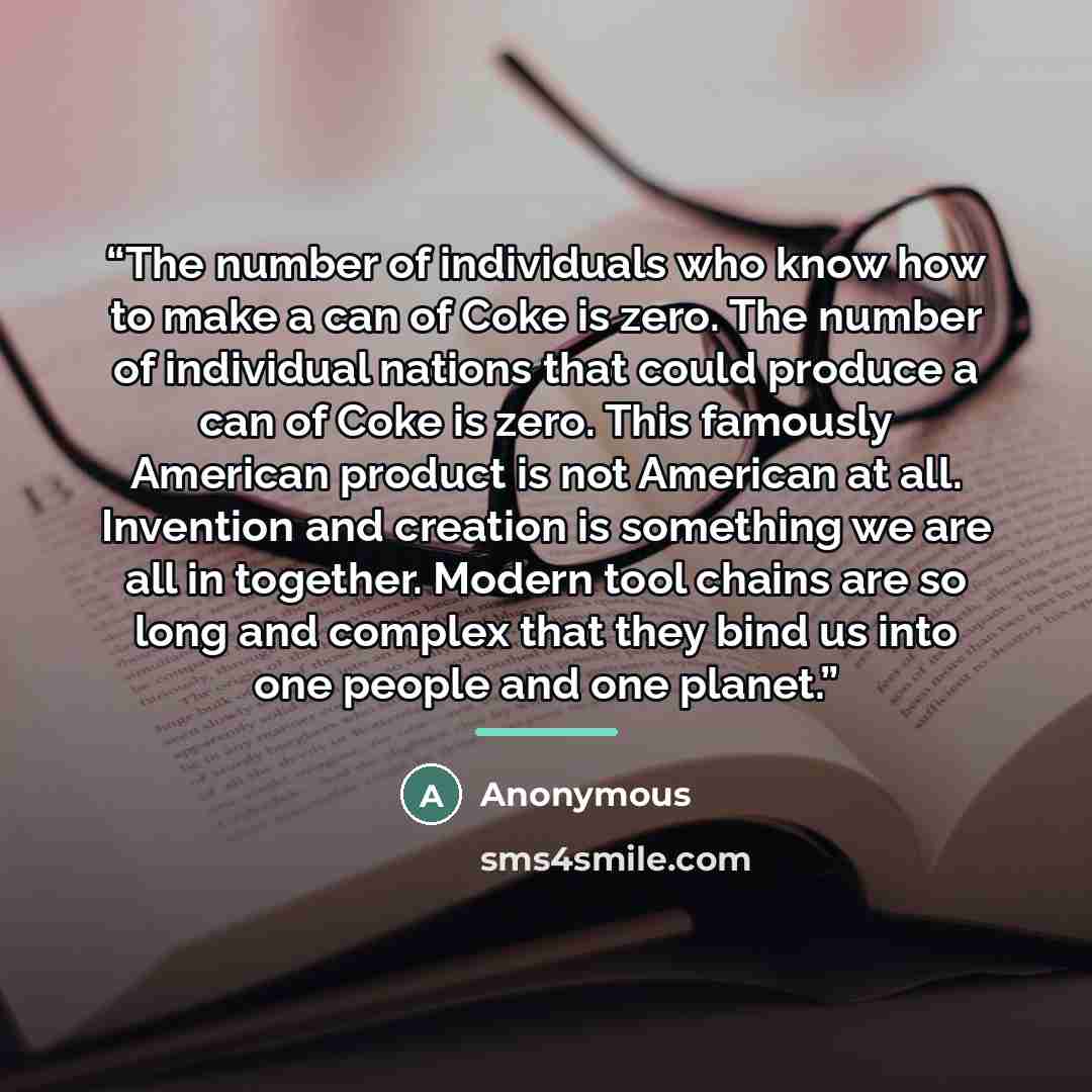 “The number of individuals who know how to make a can of Coke is zero. The number of individual nations that could produce a can of Coke is zero. This famously American product is not American at all. Invention and creation is something we are all in together. Modern tool chains are so long and…” quote by Anonymous