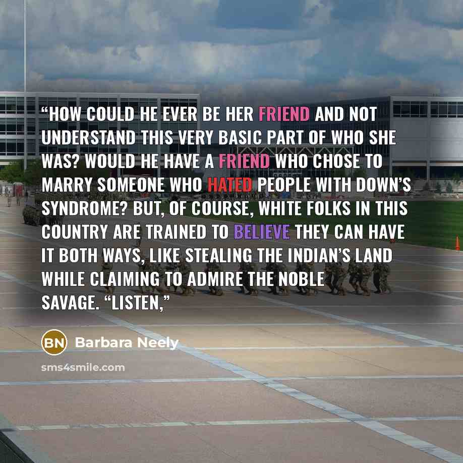 “How could he ever be her friend and not understand this very basic part of who she was? Would he have a friend who chose to marry someone who hated people with Down’s syndrome? But, of course, white folks in this country are trained to believe they can have it both ways, like stealing the Indian’s…” quote by Barbara Neely