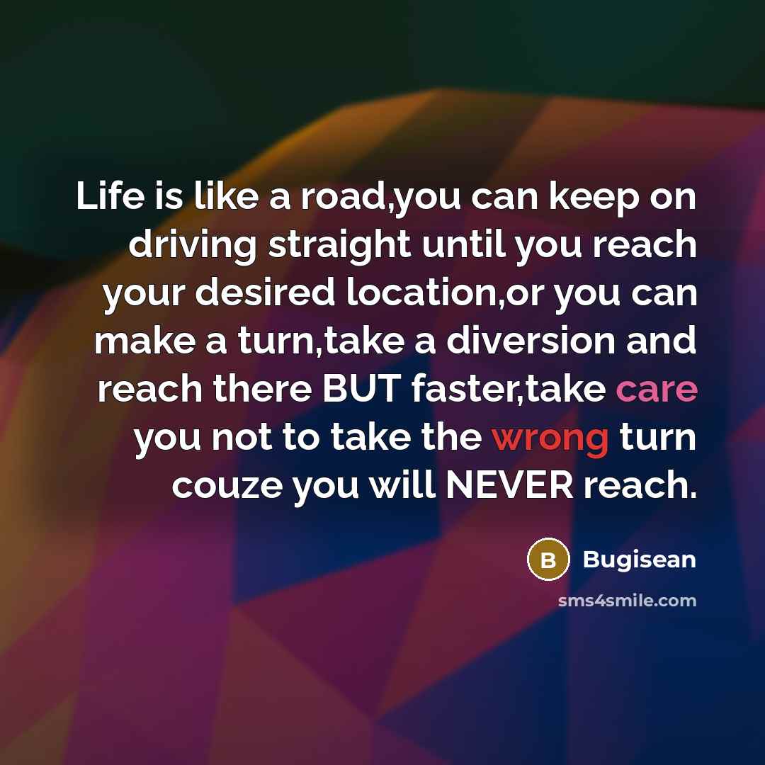 “Life is like a road,you can keep on driving straight until you reach your desired location,or you can make a turn,take a diversion and reach there BUT faster,take care you not to take the wrong turn couze you will NEVER reach.” quote by Bugisean