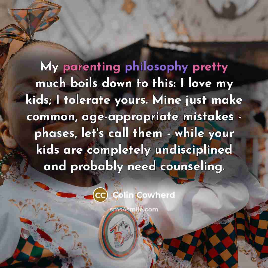“My parenting philosophy pretty much boils down to this: I love my kids; I tolerate yours. Mine just make common, age-appropriate mistakes - phases, let's call them - while your kids are completely undisciplined and probably need counseling.” quote by Colin Cowherd