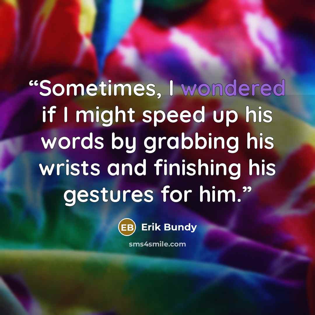 “Sometimes, I wondered if I might speed up his words by grabbing his wrists and finishing his gestures for him.” quote by Erik Bundy
