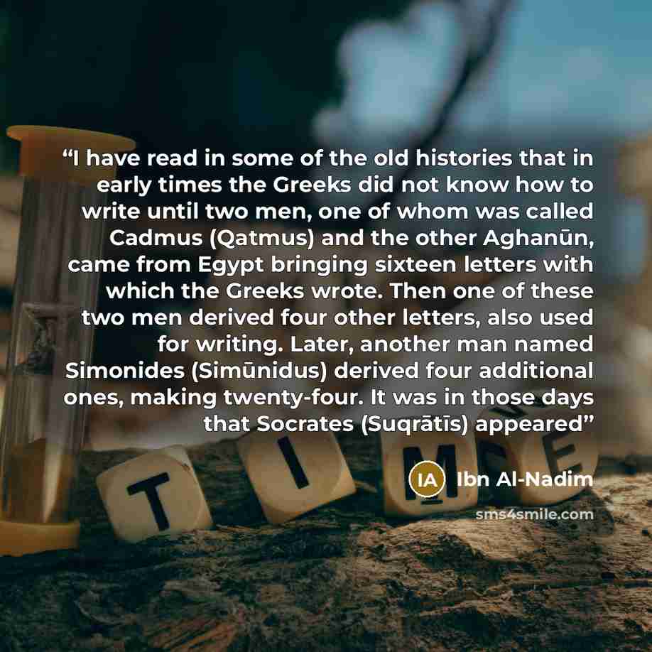 “I have read in some of the old histories that in early times the Greeks did not know how to write until two men, one of whom was called Cadmus (Qatmus) and the other Aghanūn, came from Egypt bringing sixteen letters with which the Greeks wrote. Then one of these two men derived four other letters…” quote by Ibn Al-Nadim