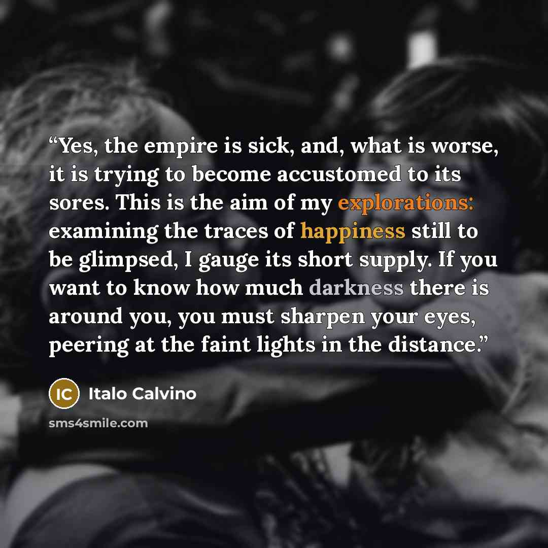 “Yes, the empire is sick, and, what is worse, it is trying to become accustomed to its sores. This is the aim of my explorations: examining the traces of happiness still to be glimpsed, I gauge its short supply. If you want to know how much darkness there is around you, you must sharpen your eyes…” quote by Italo Calvino