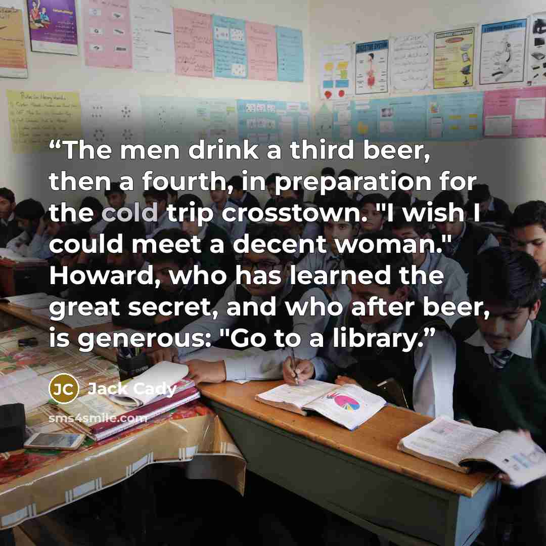 “The men drink a third beer, then a fourth, in preparation for the cold trip crosstown. "I wish I could meet a decent woman." Howard, who has learned the great secret, and who after beer, is generous: "Go to a library.” quote by Jack Cady
