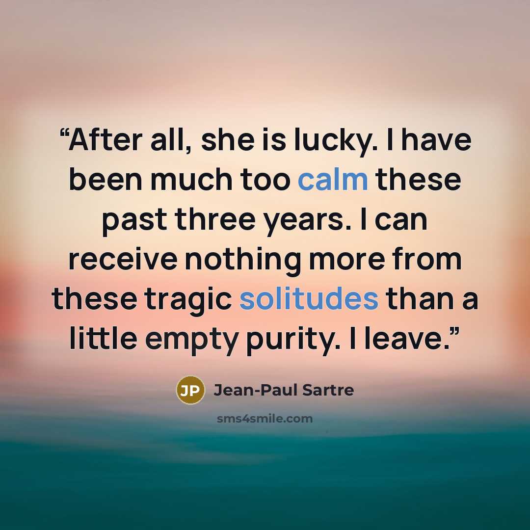 “After all, she is lucky. I have been much too calm these past three years. I can receive nothing more from these tragic solitudes than a little empty purity. I leave.” quote by Jean-Paul Sartre