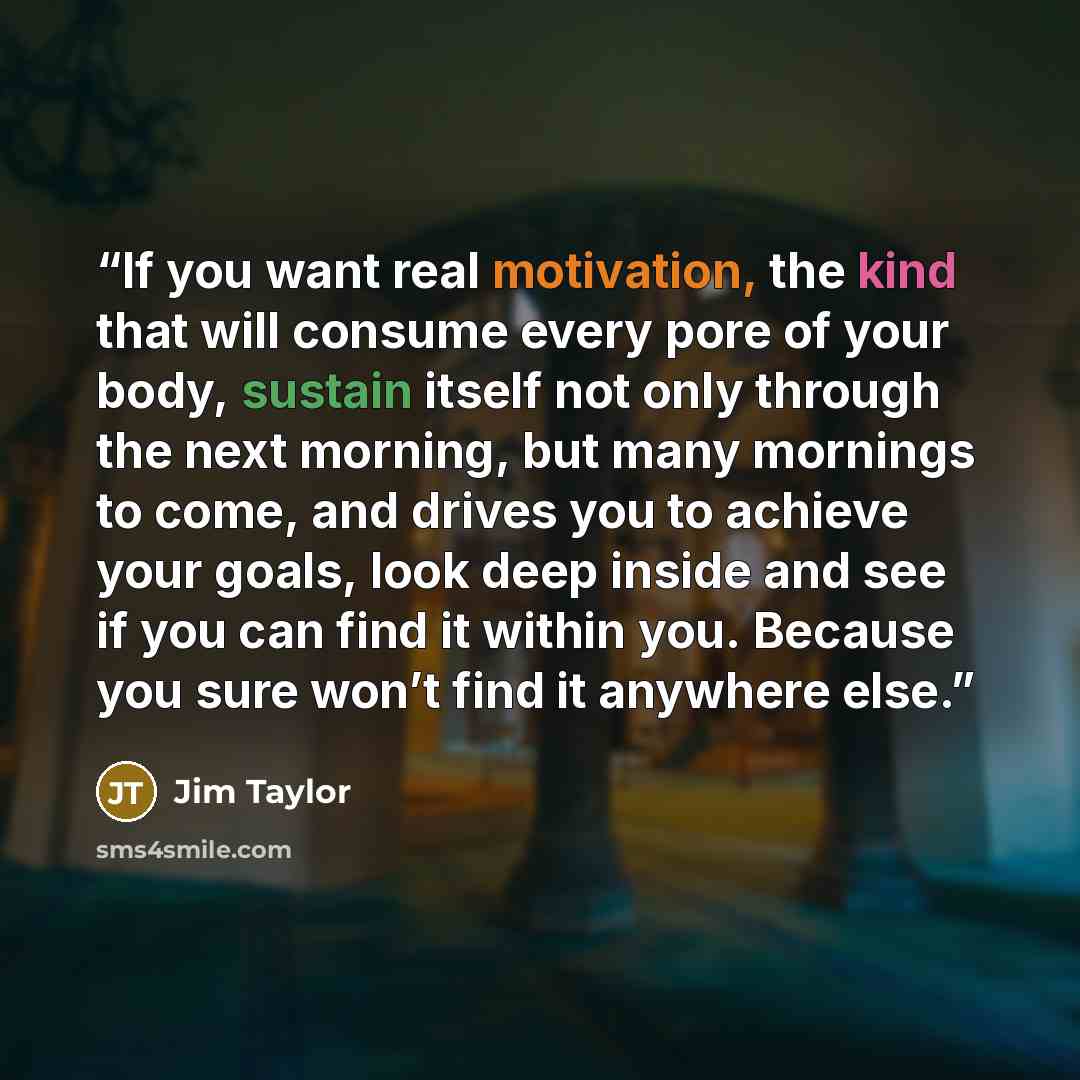 “If you want real motivation, the kind that will consume every pore of your body, sustain itself not only through the next morning, but many mornings to come, and drives you to achieve your goals, look deep inside and see if you can find it within you. Because you sure won’t find it anywhere else.” quote by Jim Taylor
