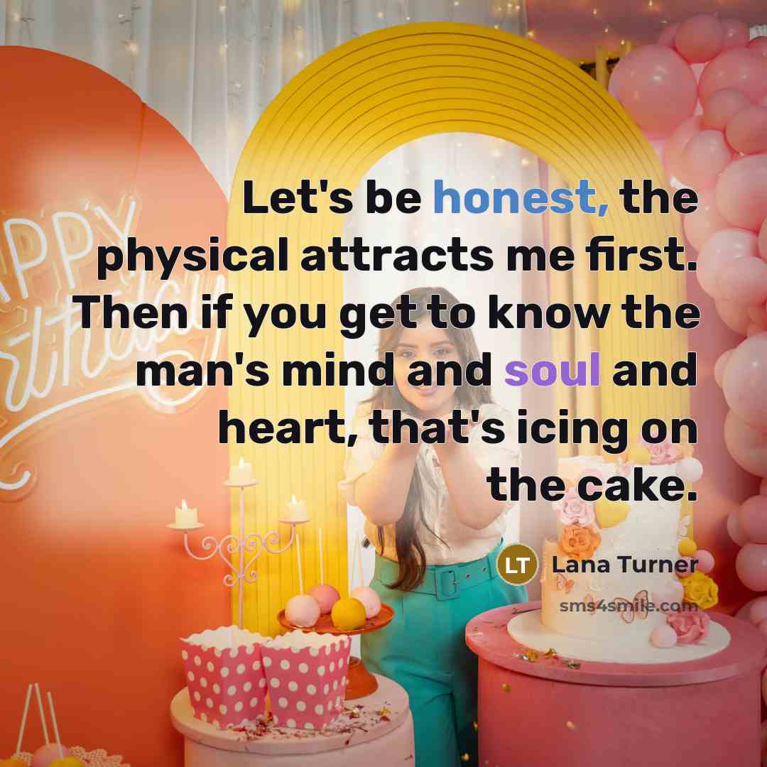 “Let's be honest, the physical attracts me first. Then if you get to know the man's mind and soul and heart, that's icing on the cake.” quote by Lana Turner