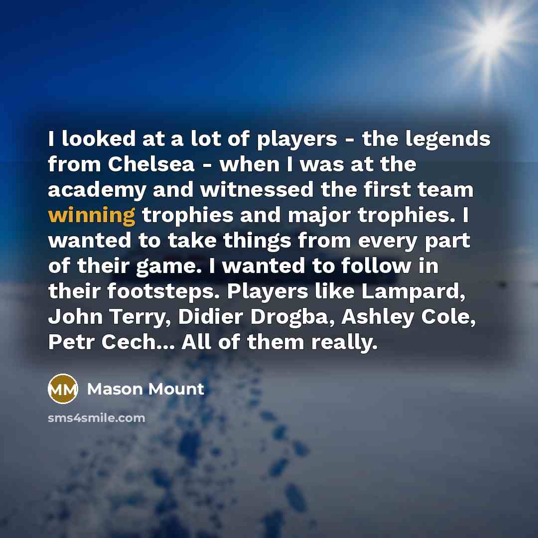 “I looked at a lot of players - the legends from Chelsea - when I was at the academy and witnessed the first team winning trophies and major trophies. I wanted to take things from every part of their game. I wanted to follow in their footsteps. Players like Lampard, John Terry, Didier Drogba…” quote by Mason Mount