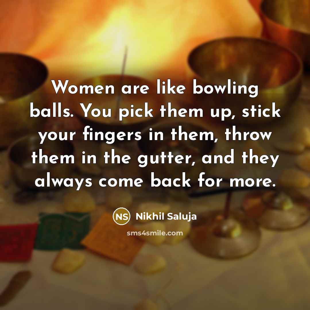 “Women are like bowling balls. You pick them up, stick your fingers in them, throw them in the gutter, and they always come back for more.” quote by Nikhil Saluja