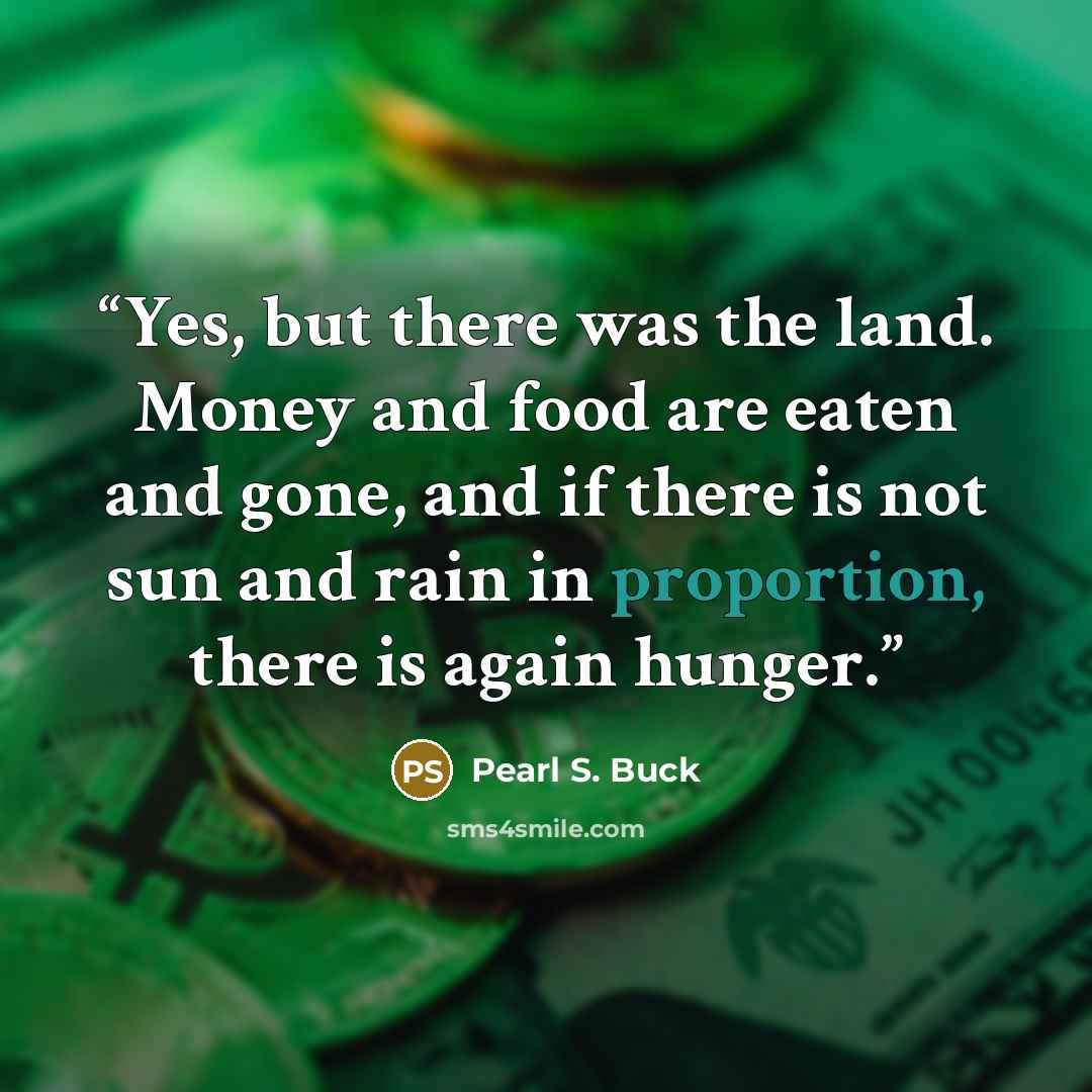 “Yes, but there was the land. Money and food are eaten and gone, and if there is not sun and rain in proportion, there is again hunger.” quote by Pearl S. Buck