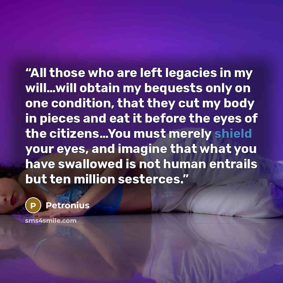 “All those who are left legacies in my will…will obtain my bequests only on one condition, that they cut my body in pieces and eat it before the eyes of the citizens…You must merely shield your eyes, and imagine that what you have swallowed is not human entrails but ten million sesterces.” quote by Petronius