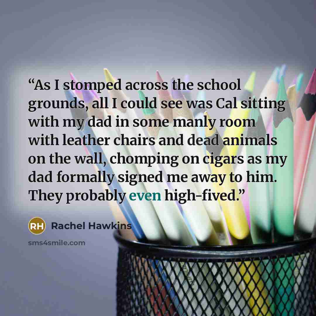 “As I stomped across the school grounds, all I could see was Cal sitting with my dad in some manly room with leather chairs and dead animals on the wall, chomping on cigars as my dad formally signed me away to him. They probably even high-fived.” quote by Rachel Hawkins
