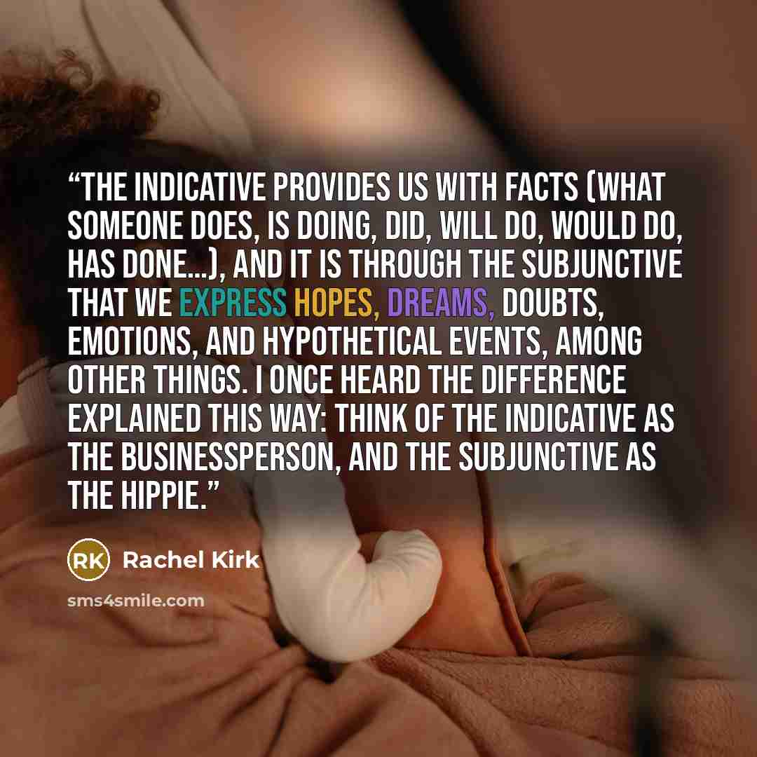 “the indicative provides us with facts (what someone does, is doing, did, will do, would do, has done…), and it is through the subjunctive that we express hopes, dreams, doubts, emotions, and hypothetical events, among other things. I once heard the difference explained this way: think of the…” quote by Rachel Kirk