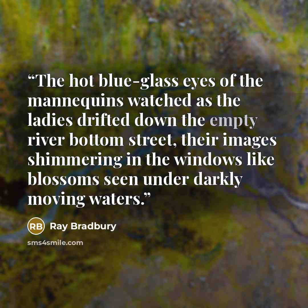 “The hot blue-glass eyes of the mannequins watched as the ladies drifted down the empty river bottom street, their images shimmering in the windows like blossoms seen under darkly moving waters.” quote by Ray Bradbury